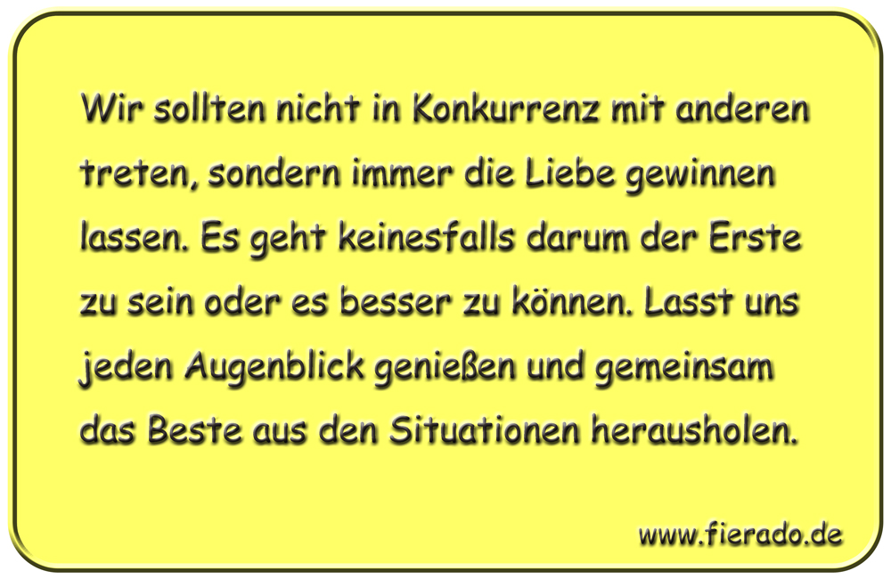 Blechschild 119: Wir sollten nicht in Konkurrenz mit anderen treten, sondern immer die Liebe
          gewinnen lassen. Es geht keinesfalls darum der Erste zu sein oder es besser zu können. Lasst uns
          jeden Augenblick genießen und gemeinsam das Beste aus den Situationen herausholen.