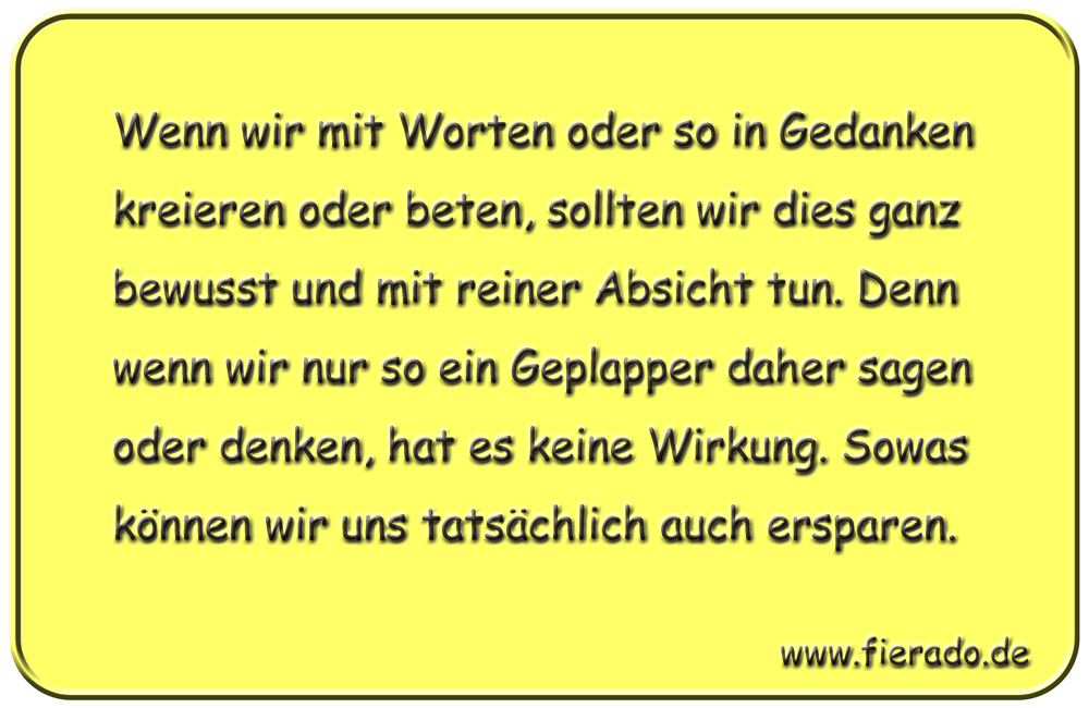 Blechschild 120: Wenn wir mit Worten oder so in Gedanken kreieren oder beten, sollten wir dies
          ganz bewusst und mit reiner Absicht tun. Denn wenn wir nur so ein Geplapper daher sagen oder denken,
          hat es keine Wirkung. Sowas können wir uns tatsächlich auch ersparen.