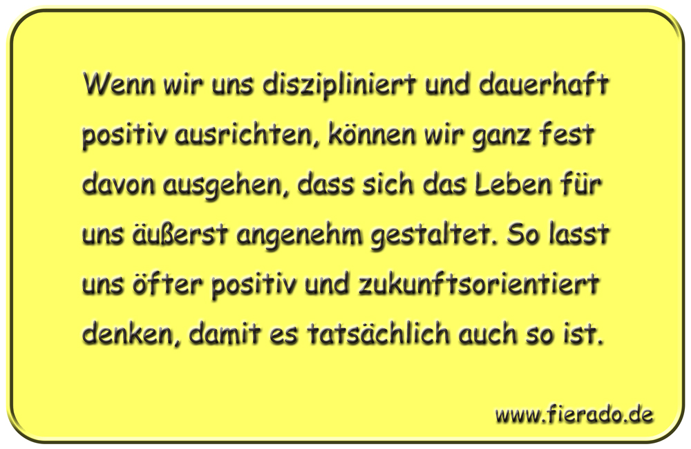 Blechschild 121: Wenn wir uns diszipliniert und dauerhaft positiv ausrichten, können wir ganz
          fest davon ausgehen, dass sich das Leben für uns äußerst angenehm gestaltet. So lasst uns öfter
          positiv und zukunftsorientiert denken, damit es tatsächlich auch so ist.