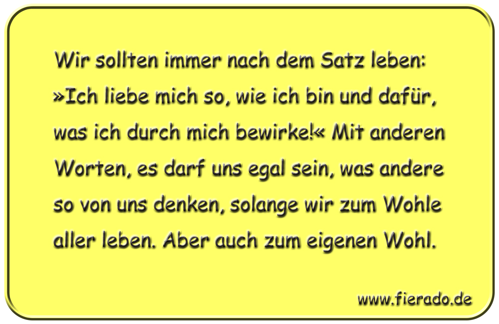 Blechschild 122: Wir sollten immer nach dem Satz leben: »Ich liebe mich so, wie ich bin und
          dafür, was ich durch mich bewirke!« Mit anderen Worten, es darf uns egal sein, was andere so von
          uns denken, solange wir zum Wohle aller leben. Aber auch zum eigenen Wohl.