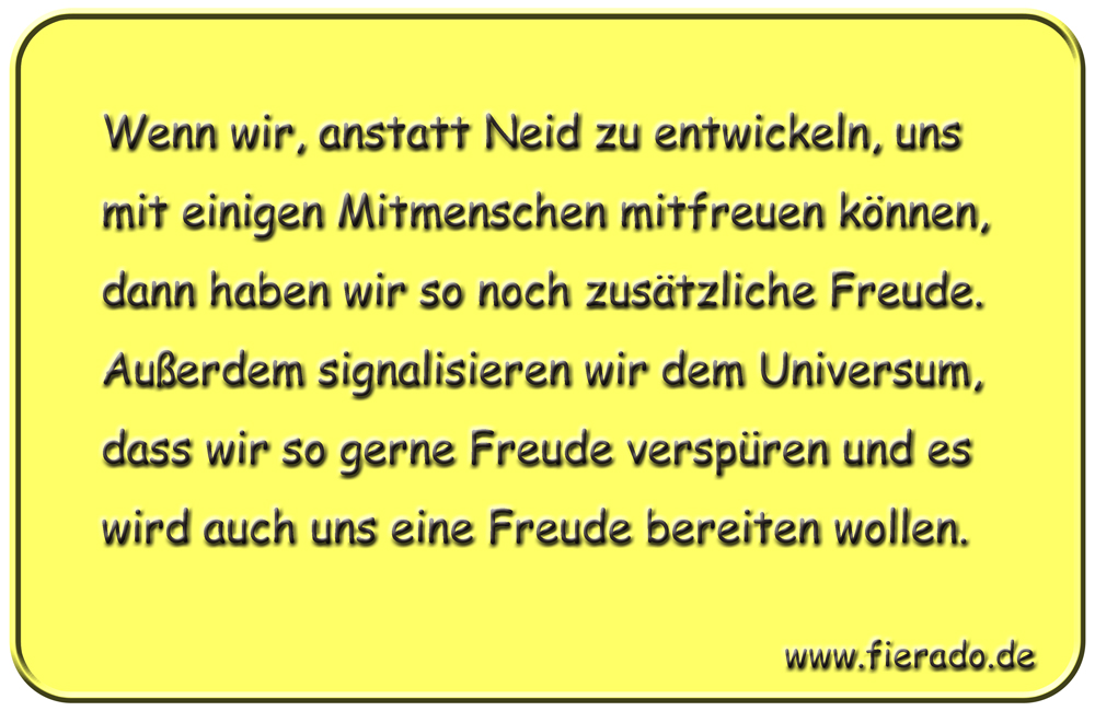 Blechschild 123: Wenn wir, anstatt Neid zu entwickeln, uns mit einigen Mitmenschen mitfreuen
          können, dann haben wir so noch zusätzliche Freude. Außerdem signalisieren wir dem Universum, dass
          wir so gerne Freude verspüren und es wird auch uns eine Freude bereiten wollen.