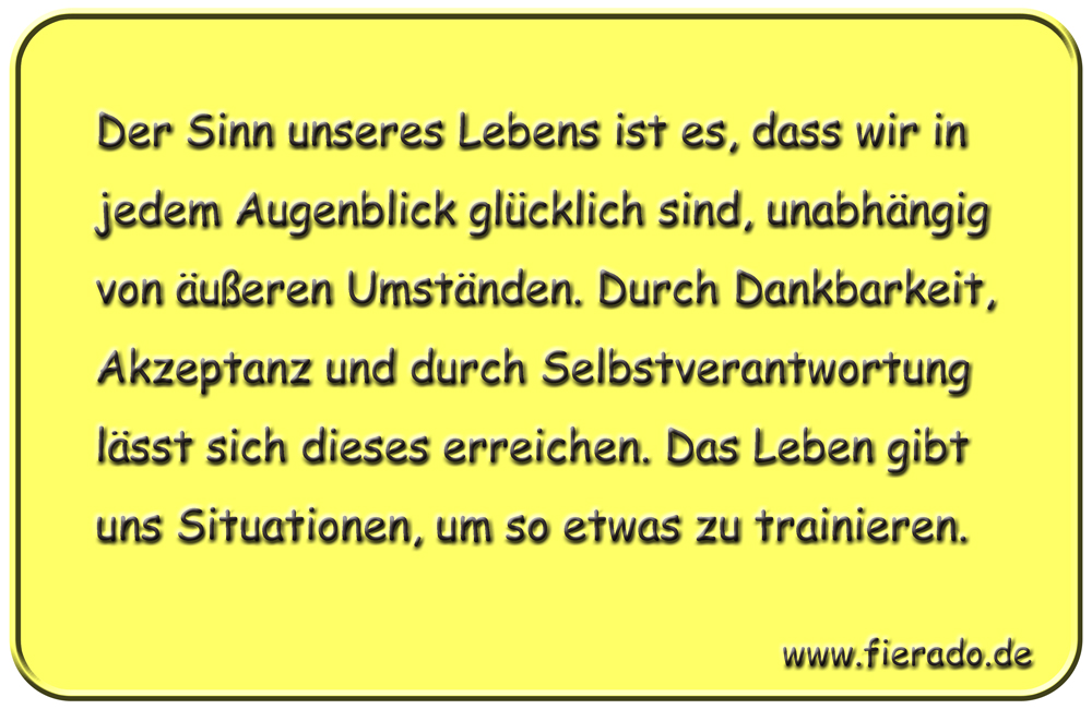 Blechschild 125: Der Sinn unseres Lebens ist es, dass wir in jedem Augenblick glücklich sind,
          unabhängig von äußeren Umständen. Durch Dankbarkeit, Akzeptanz und durch Selbstverantwortung lässt
          sich dieses erreichen. Das Leben gibt uns Situationen, um so etwas zu trainieren.