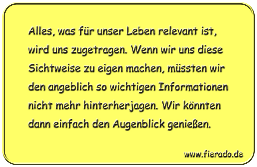 Blechschild 126: Alles, was für unser Leben relevant ist, wird uns zugetragen. Wenn wir uns
          diese Sichtweise zu eigen machen, müssten wir den angeblich so wichtigen Informationen nicht
          mehr hinterherjagen. Wir könnten dann einfach den Augenblick genießen.