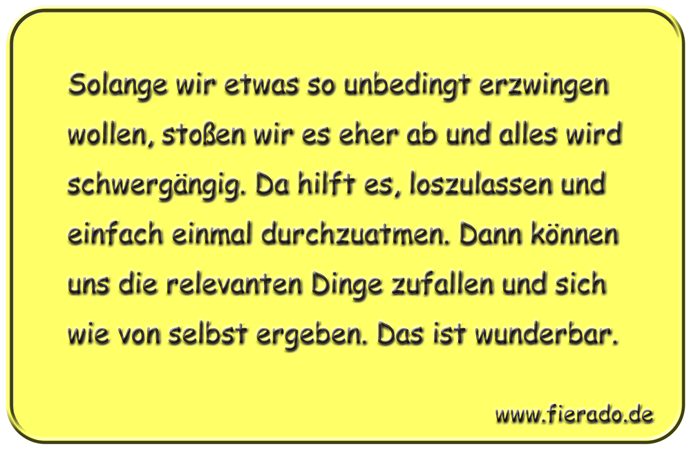 Blechschild 127: Solange wir etwas so unbedingt erzwingen wollen, stoßen wir es eher ab und
          alles wird schwergängig. Da hilft es, loszulassen und einfach einmal durchzuatmen. Dann können
          uns die relevanten Dinge zufallen und sich wie von selbst ergeben. Das ist wunderbar.