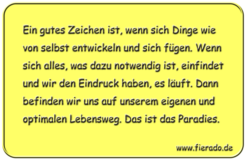 Blechschild 128: Ein gutes Zeichen ist, wenn sich Dinge wie von selbst entwickeln und sich
          fügen. Wenn sich alles, was dazu notwendig ist, einfindet und wir den Eindruck haben, es läuft.
          Dann befinden wir uns auf unserem eigenen und optimalen Lebensweg. Das ist das Paradies.