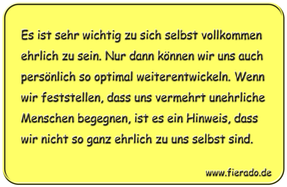 Blechschild 129: Es ist sehr wichtig zu sich selbst vollkommen ehrlich zu sein. Nur dann
          können wir uns auch persönlich so optimal weiterentwickeln. Wenn wir feststellen, dass uns
          vermehrt unehrliche Menschen begegnen, ist es ein Hinweis, dass wir nicht so ganz ehrlich zu
          uns selbst sind.