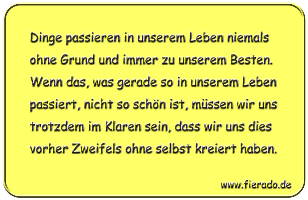 Blechschild 131: Dinge passieren in unserem Leben niemals ohne Grund und immer zu unserem
          Besten. Wenn das, was gerade so in unserem Leben passiert, nicht so schön ist, müssen wir uns
          trotzdem im Klaren sein, dass wir uns dies vorher Zweifels ohne selbst kreiert haben.