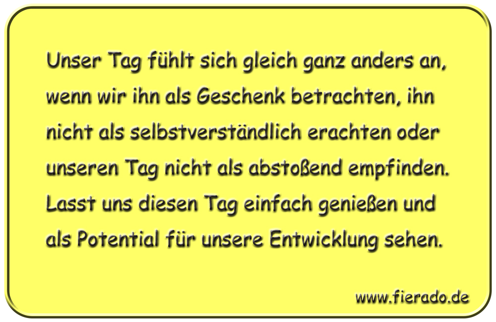 Blechschild 133: Unser Tag fühlt sich gleich ganz anders an, wenn wir ihn als Geschenk betrachten,
          ihn nicht als selbstverständlich erachten oder unseren Tag nicht als abstoßend empfinden. Lasst uns
          diesen Tag einfach genießen und als Potential für unsere Entwicklung sehen.
