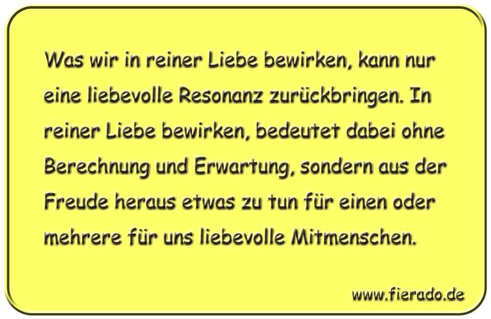 Blechschild 134: Was wir in reiner Liebe bewirken, kann nur eine liebevolle Resonanz
          zurückbringen. In reiner Liebe bewirken, bedeutet dabei ohne Berechnung und Erwartung, sondern
          aus der Freude heraus etwas zu tun für einen oder mehrere für uns liebevolle Mitmenschen.