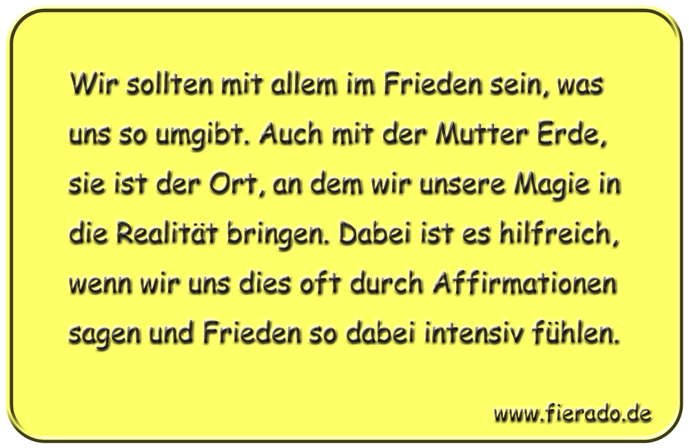 Blechschild 135: Wir sollten mit allem im Frieden sein, was uns so umgibt. Auch mit der Mutter
          Erde, sie ist der Ort, an dem wir unsere Magie in die Realität bringen. Dabei ist es hilfreich,
          wenn wir uns dies oft durch Affirmationen sagen und Frieden so dabei intensiv fühlen.