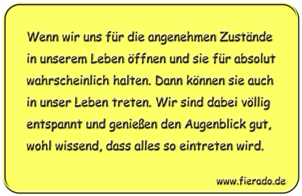 Blechschild 136: Wenn wir uns für die angenehmen Zustände in unserem Leben öffnen und sie
          für absolut wahrscheinlich halten. Dann können sie auch in unser Leben treten. Wir sind dabei
          völlig entspannt und genießen den Augenblick gut, wohl wissend, dass alles so eintreten wird.
