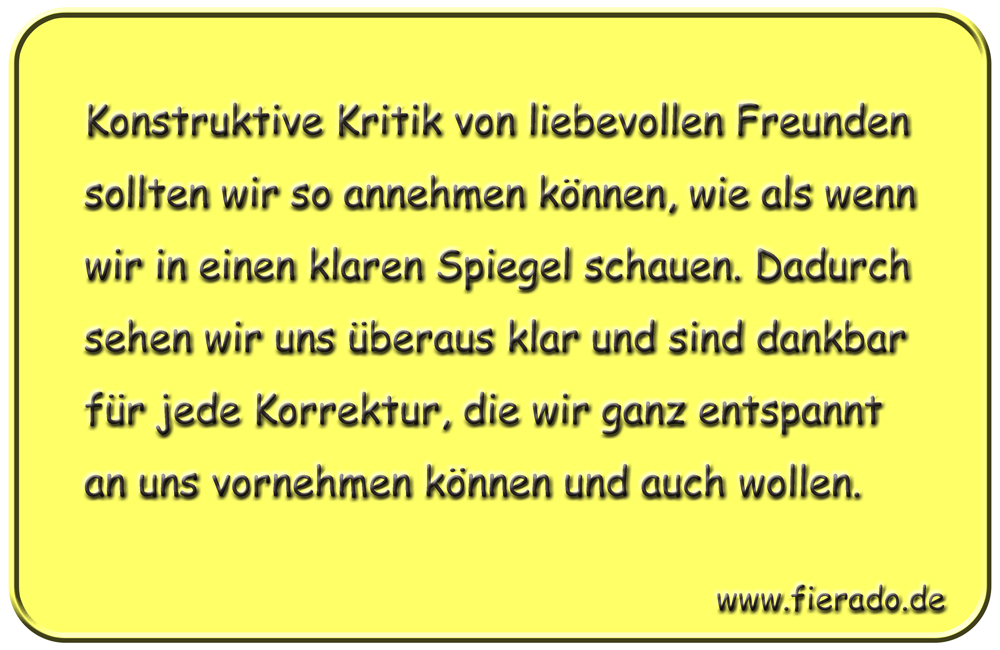 Blechschild 138: Konstruktive Kritik von liebevollen Freunden sollten wir so annehmen können,
          wie als wenn wir in einen klaren Spiegel schauen. Dadurch sehen wir uns überaus klar und sind
          dankbar für jede Korrektur, die wir ganz entspannt an uns vornehmen können und auch wollen.