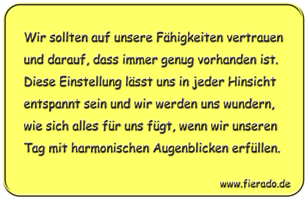 Blechschild 139: Wir sollten auf unsere Fähigkeiten vertrauen und darauf, dass immer genug
          vorhanden ist. Diese Einstellung lässt uns in jeder Hinsicht entspannt sein und wir werden uns
          wundern, wie sich alles für uns fügt, wenn wir unseren Tag mit harmonischen Augenblicken erfüllen.