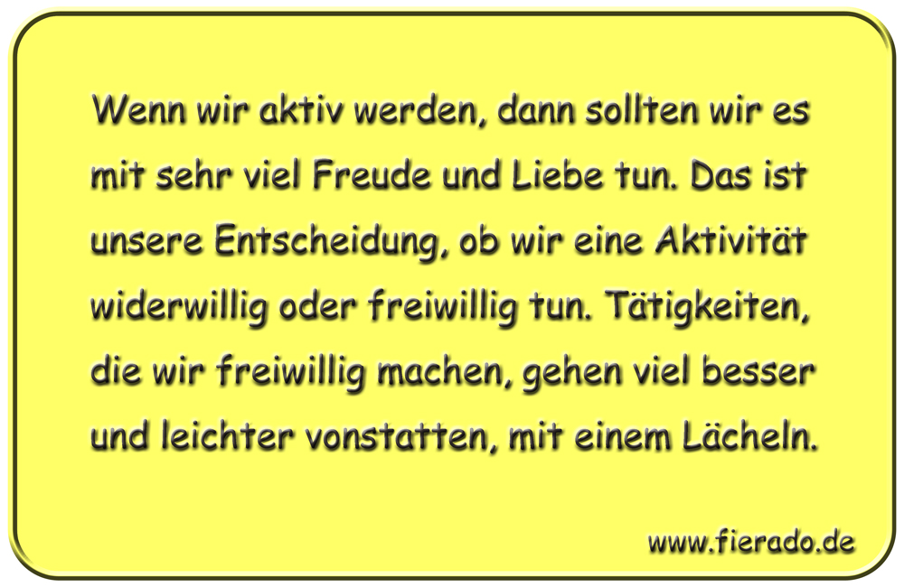 Blechschild 140: Wenn wir aktiv werden, dann sollten wir es mit sehr viel Freude und Liebe
          tun. Das ist unsere Entscheidung, ob wir eine Aktivität widerwillig oder freiwillig tun. Tätigkeiten,
          die wir freiwillig machen, gehen viel besser und leichter vonstatten, mit einem Lächeln.