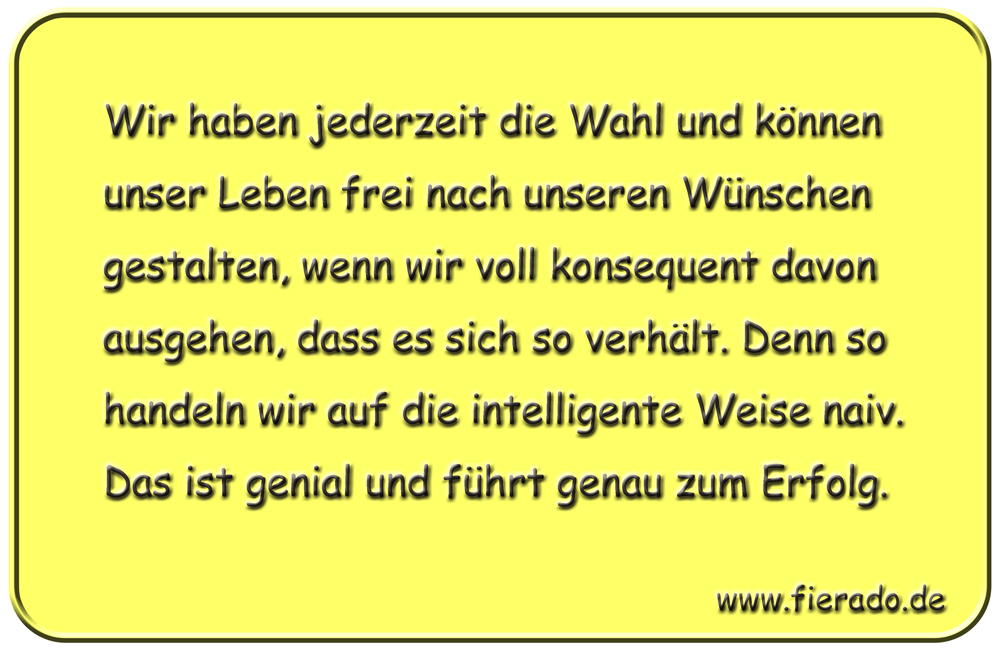 Blechschild 141: Wir haben jederzeit die Wahl und können unser Leben frei nach unseren Wünschen
          gestalten, wenn wir voll konsequent davon ausgehen, dass es sich so verhält. Denn so handeln wir auf
          die intelligente Weise naiv. Das ist genial und führt genau zum Erfolg.