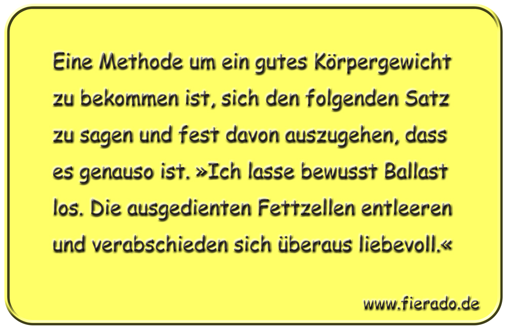 Blechschild 142: Eine Methode um ein gutes Körpergewicht zu bekommen ist, sich den folgenden Satz
          zu sagen und fest davon auszugehen, dass es genauso ist. »Ich lasse bewusst Ballast los. Die
          ausgedienten Fettzellen entleeren und verabschieden sich überaus liebevoll.«