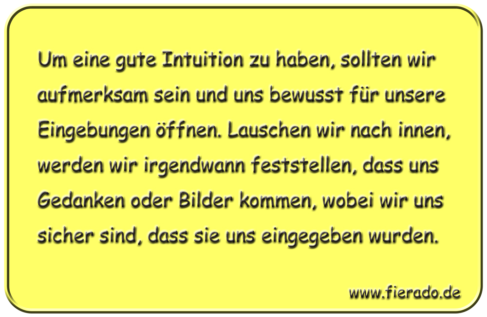 Blechschild 143: Um eine gute Intuition zu haben, sollten wir aufmerksam sein und uns bewusst
          für unsere Eingebungen öffnen. Lauschen wir nach innen, werden wir irgendwann feststellen, dass uns
          Gedanken oder Bilder kommen, wobei wir uns sicher sind, dass sie uns eingegeben wurden.