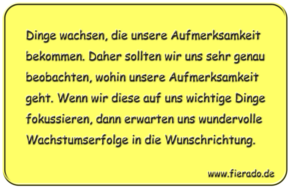 Blechschild 144: Dinge wachsen, die unsere Aufmerksamkeit bekommen. Daher sollten wir uns sehr
          genau beobachten, wohin unsere Aufmerksamkeit geht. Wenn wir diese auf uns wichtige Dinge fokussieren,
          dann erwarten uns wundervolle Wachstumserfolge in die Wunschrichtung.