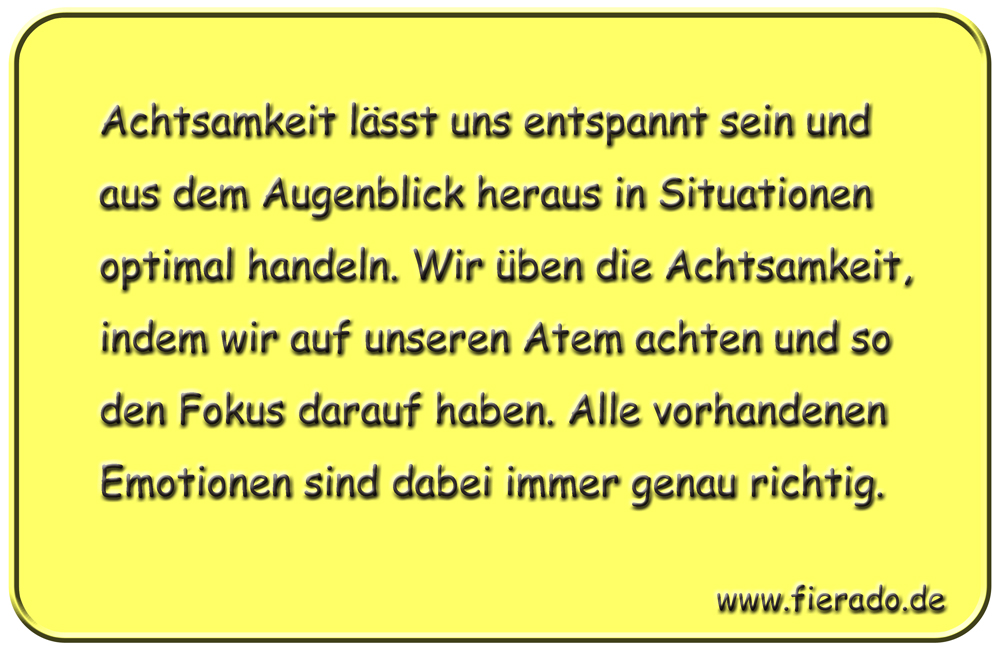 Blechschild 145: Achtsamkeit lässt uns entspannt sein und aus dem Augenblick heraus in Situationen
          optimal handeln. Wir üben die Achtsamkeit, indem wir auf unseren Atem achten und so den Fokus darauf
          haben. Alle vorhandenen Emotionen sind dabei immer genau richtig.