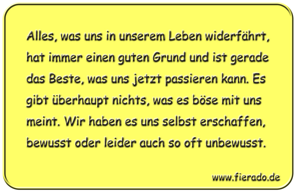 Blechschild 146: Alles, was uns in unserem Leben widerfährt, hat immer einen guten Grund und ist
          gerade das Beste, was uns jetzt passieren kann. Es gibt überhaupt nichts, was es böse mit uns meint.
          Wir haben es uns selbst erschaffen, bewusst oder leider auch so oft unbewusst.