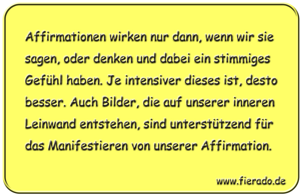 Blechschild 147: Affirmationen wirken nur dann, wenn wir sie sagen, oder denken und dabei ein
          stimmiges Gefühl haben. Je intensiver dieses ist, desto besser. Auch Bilder, die auf unserer inneren
          Leinwand entstehen, sind unterstützend für das Manifestieren von unserer Affirmation.