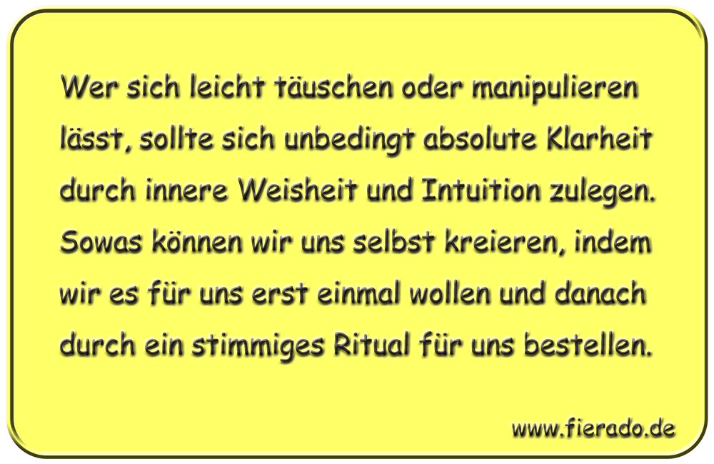 Blechschild 148: Wer sich leicht täuschen oder manipulieren lässt, sollte sich unbedingt absolute
          Klarheit durch innere Weisheit und Intuition zulegen. Sowas können wir uns selbst kreieren, indem wir
          es für uns erst einmal wollen und danach durch ein stimmiges Ritual für uns bestellen.
