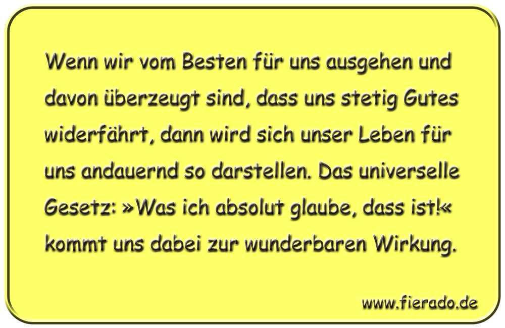 Blechschild 149: Wenn wir vom Besten für uns ausgehen und davon überzeugt sind, dass uns stetig
          Gutes widerfährt, dann wird sich unser Leben für uns andauernd so darstellen. Das universelle Gesetz:
          »Was ich absolut glaube, dass ist!« kommt uns dabei zur wunderbaren Wirkung.
