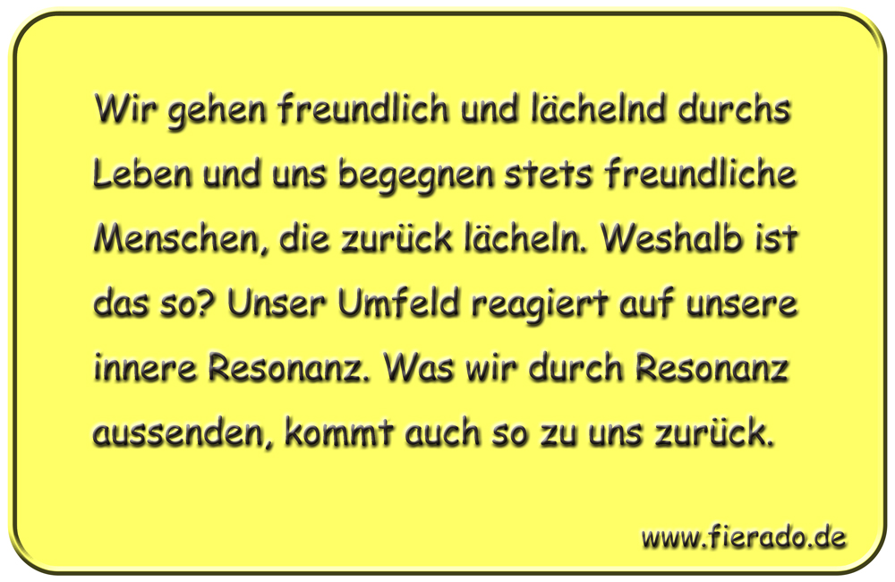 Blechschild 150: Wir gehen freundlich und lächelnd durchs Leben und uns begegnen stets freundliche
          Menschen, die zurück lächeln. Weshalb ist das so? Unser Umfeld reagiert auf unsere innere Resonanz.
          Was wir durch Resonanz aussenden, kommt auch so zu uns zurück.