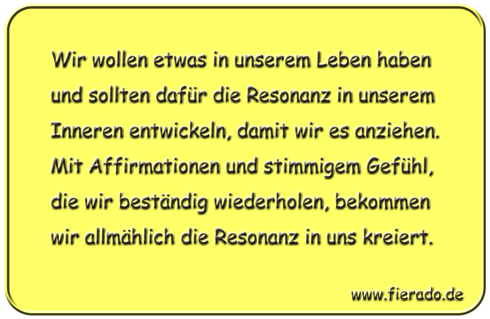 Blechschild 151: Wir wollen etwas in unserem Leben haben und sollten dafür die Resonanz in
          unserem Inneren entwickeln, damit wir es anziehen. Mit Affirmationen und stimmigem Gefühl, die
          wir beständig wiederholen, bekommen wir allmählich die Resonanz in uns kreiert.