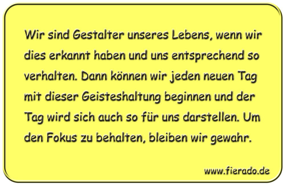 Blechschild 152: Wir sind Gestalter unseres Lebens, wenn wir dies erkannt haben und uns
          entsprechend so verhalten. Dann können wir jeden neuen Tag mit dieser Geisteshaltung beginnen
          und der Tag wird sich auch so für uns darstellen. Um den Fokus zu behalten, bleiben wir gewahr.