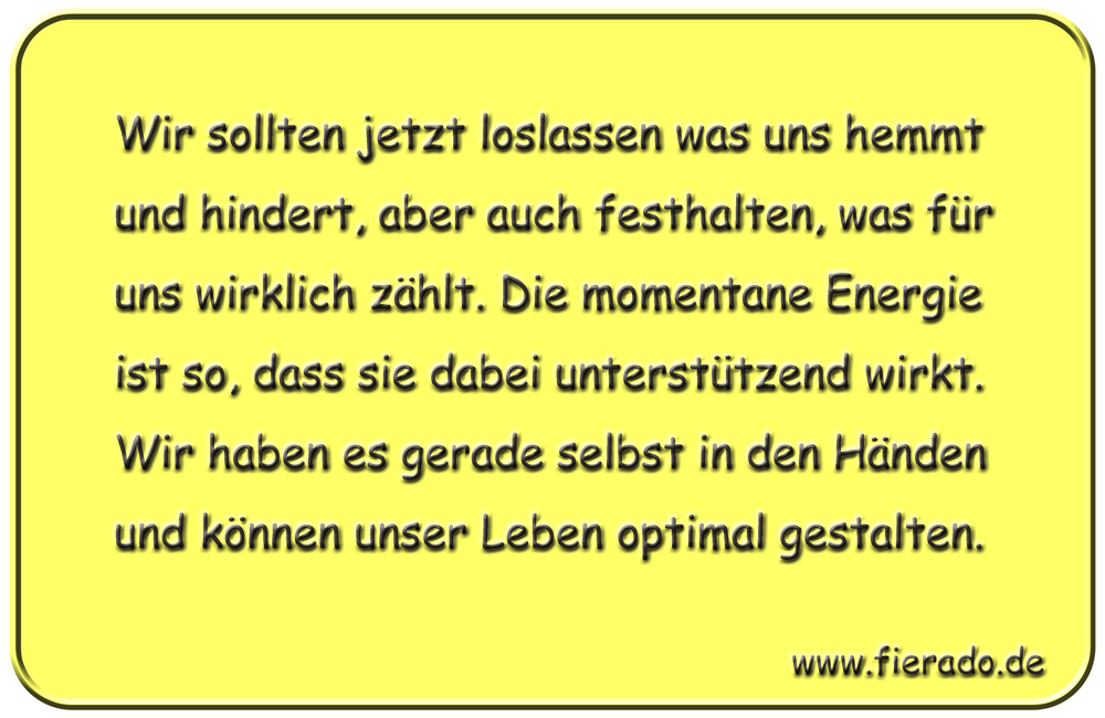 Blechschild 153: Wir sollten jetzt loslassen was uns hemmt und hindert, aber auch festhalten,
          was für uns wirklich zählt. Die momentane Energie ist so, dass sie dabei unterstützend wirkt. Wir
          haben es gerade selbst in den Händen und können unser Leben optimal gestalten.