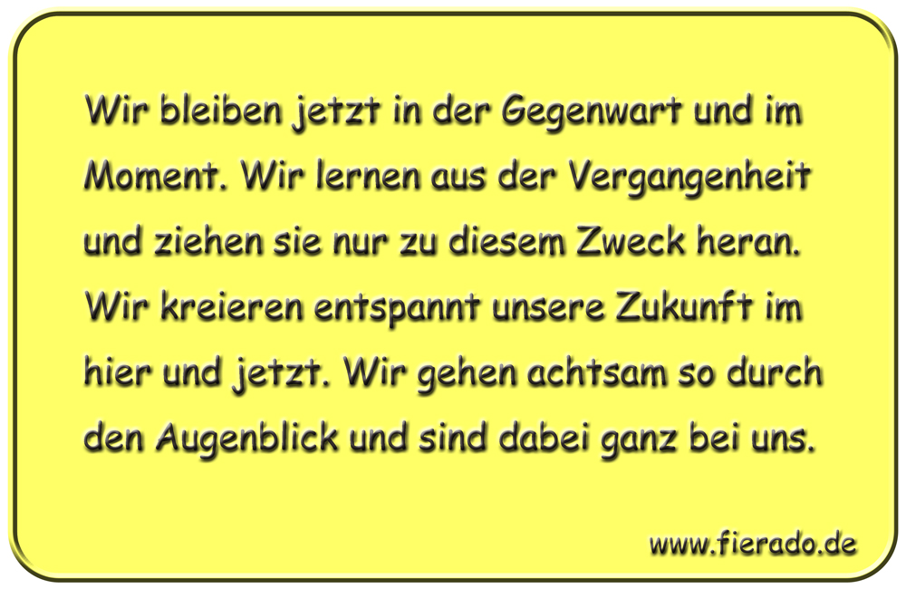Blechschild 154: Wir bleiben jetzt in der Gegenwart und im Moment. Wir lernen aus der
          Vergangenheit und ziehen sie nur zu diesem Zweck heran. Wir kreieren entspannt unsere Zukunft im
          hier und jetzt. Wir gehen achtsam so durch den Augenblick und sind dabei ganz bei uns.