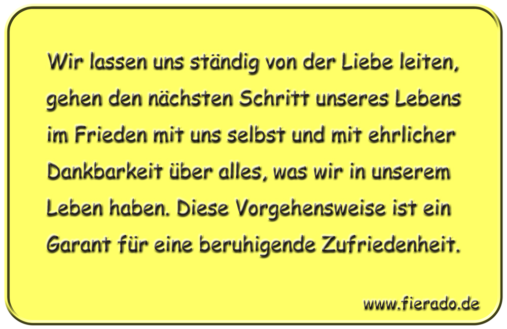Blechschild 156: Wir lassen uns ständig von der Liebe leiten, gehen den nächsten Schritt
          unseres Lebens im Frieden mit uns selbst und mit ehrlicher Dankbarkeit über alles, was wir in
          unserem Leben haben. Diese Vorgehensweise ist ein Garant für eine beruhigende Zufriedenheit.