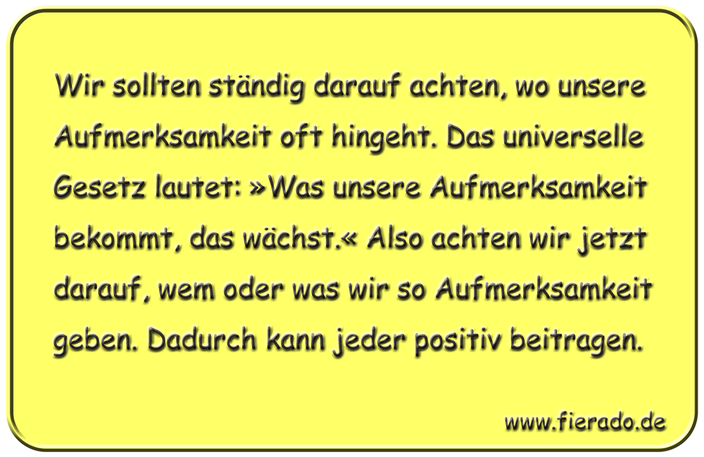 Blechschild 157: Wir sollten ständig darauf achten, wo unsere Aufmerksamkeit oft hingeht.
          Das universelle Gesetz lautet: »Was unsere Aufmerksamkeit bekommt, das wächst.« Also achten wir
          jetzt darauf, wem oder was wir so Aufmerksamkeit geben. Dadurch kann jeder positiv beitragen.