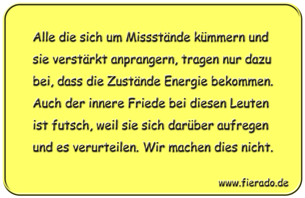 Blechschild 158: Alle die sich um Missstände kümmern und sie verstärkt anprangern, tragen
          nur dazu bei, dass die Zustände Energie bekommen. Auch der innere Friede bei diesen Leuten ist
          futsch, weil sie sich darüber aufregen und es verurteilen. Wir machen dies nicht.