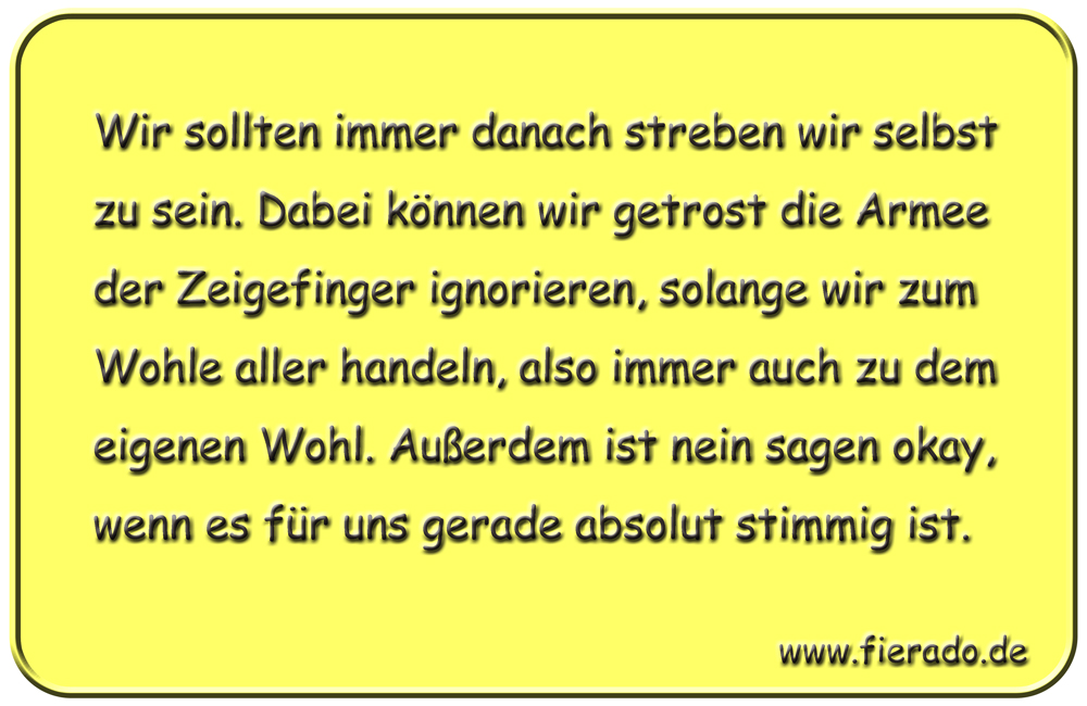 Blechschild 159: Wir sollten immer danach streben wir selbst zu sein. Dabei können wir getrost
          die Armee der Zeigefinger ignorieren, solange wir zum Wohle aller handeln, also immer auch zu dem
          eigenen Wohl. Außerdem ist nein sagen okay, wenn es für uns gerade absolut stimmig ist.