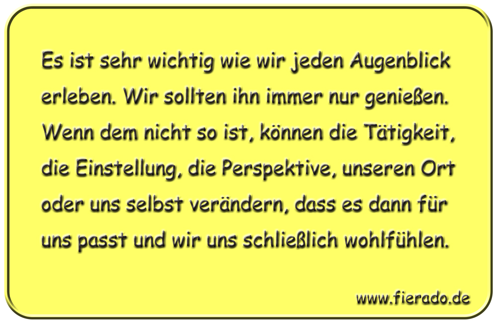 Blechschild 163: Es ist sehr wichtig wie wir jeden Augenblick erleben. Wir sollten ihn immer
          nur genießen. Wenn dem nicht so ist, können die Tätigkeit, die Einstellung, die Perspektive,
          unseren Ort oder uns selbst verändern, dass es dann für uns passt und wir uns schließlich
          wohlfühlen.