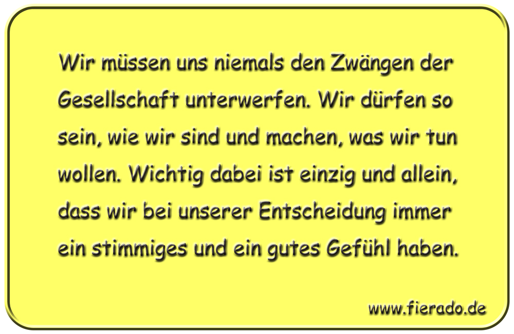Blechschild 164: Wir müssen uns niemals den Zwängen der Gesellschaft unterwerfen. Wir dürfen
          so sein, wie wir sind und machen, was wir tun wollen. Wichtig dabei ist einzig und allein, dass
          wir bei unserer Entscheidung immer ein stimmiges und ein gutes Gefühl haben.