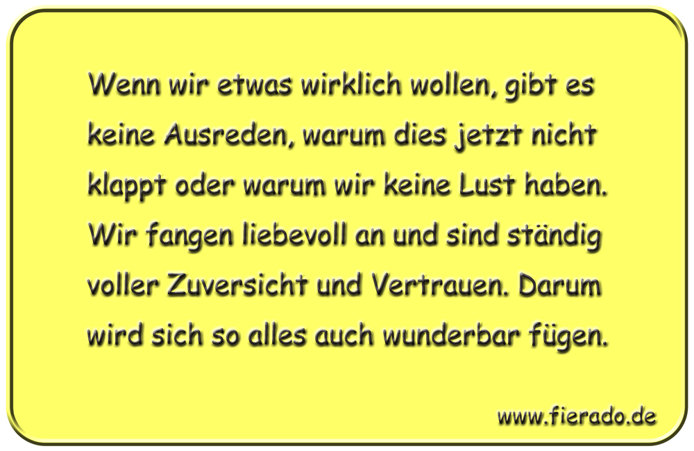 Blechschild 165: Wenn wir etwas wirklich wollen, gibt es keine Ausreden, warum dies jetzt
          nicht klappt oder warum wir keine Lust haben. Wir fangen liebevoll an und sind ständig voller
          Zuversicht und Vertrauen. Darum wird sich alles auch so wunderbar fügen.