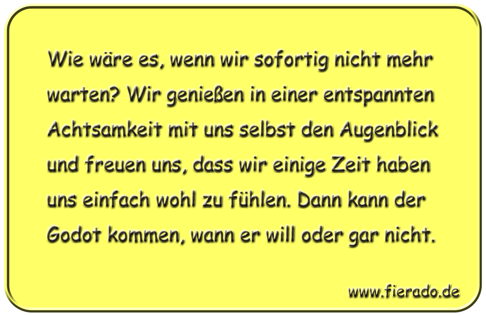 Blechschild 166: Wie wäre es, wenn wir sofortig nicht mehr warten? Wir genießen in einer
          entspannten Achtsamkeit mit uns selbst den Augenblick und freuen uns, dass wir einige Zeit
          haben uns einfach wohl zu fühlen. Dann kann der Godot kommen, wann er will oder gar nicht.