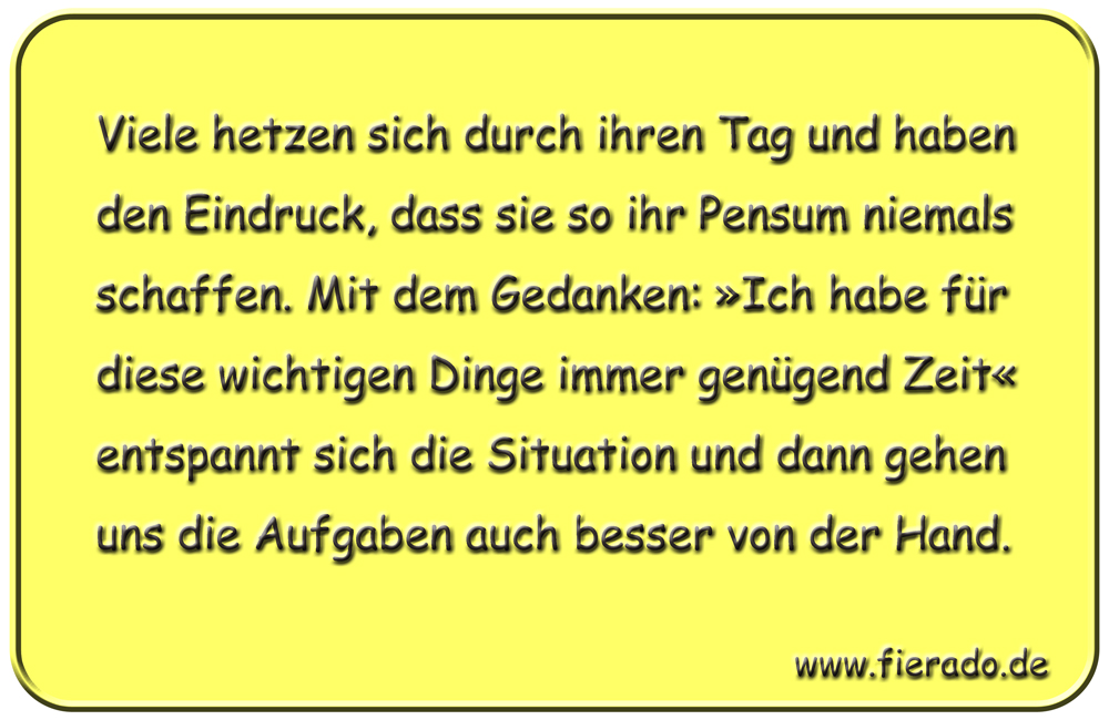 Blechschild 167: Viele hetzen sich durch ihren Tag und haben den Eindruck, dass sie so
          ihr Pensum niemals schaffen. Mit dem Gedanken: »Ich habe für diese wichtigen Dinge immer
          genügend Zeit« entspannt sich die Situation und dann gehen uns die Aufgaben auch besser
          von der Hand.