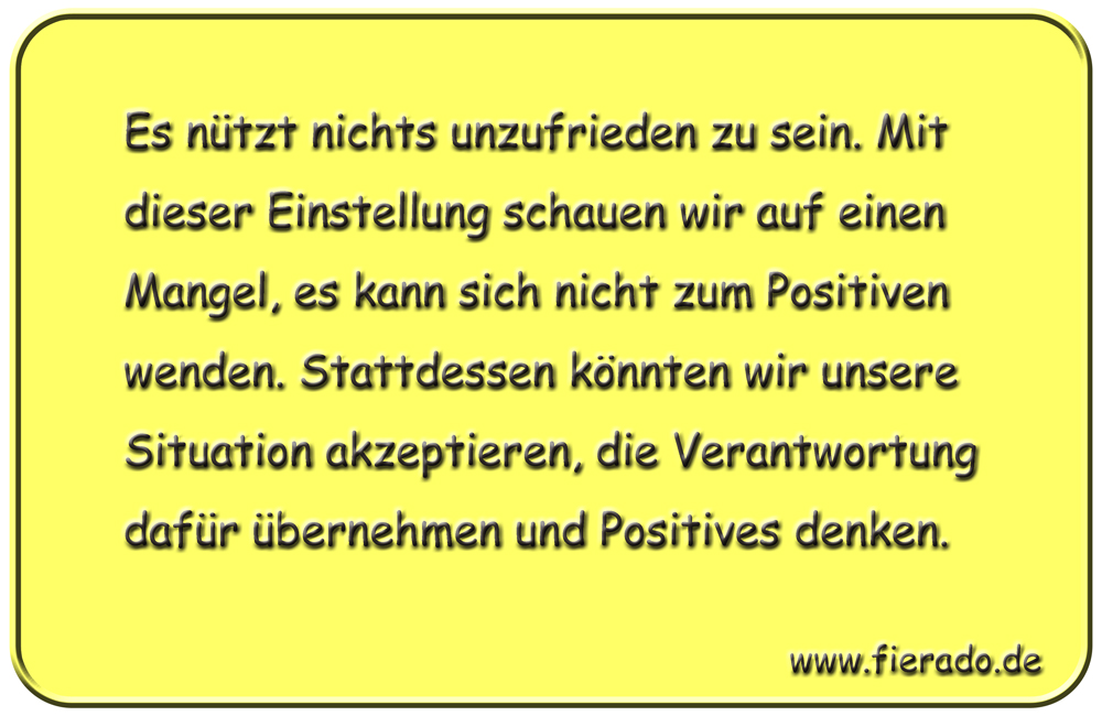 Blechschild 168: Es nützt nichts unzufrieden zu sein. Mit dieser Einstellung schauen wir
          auf einen Mangel, es kann sich nicht zum Positiven wenden. Stattdessen könnten wir unsere
          Situation akzeptieren, die Verantwortung dafür übernehmen und Positives denken.