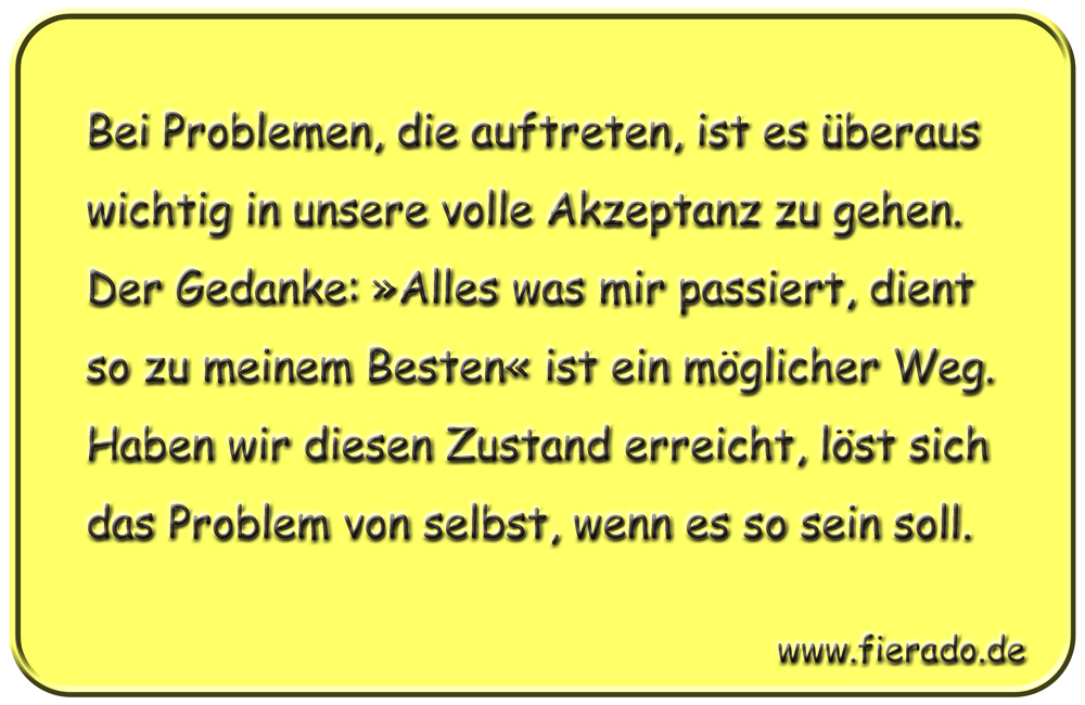 Blechschild 169: Bei Problemen, die auftreten, ist es überaus wichtig in unsere volle
          Akzeptanz zu gehen. Der Gedanke: »Alles was mir passiert, dient so zu meinem Besten« ist ein
          möglicher Weg. Haben wir diesen Zustand erreicht, löst sich das Problem von selbst, wenn es
          so sein soll.