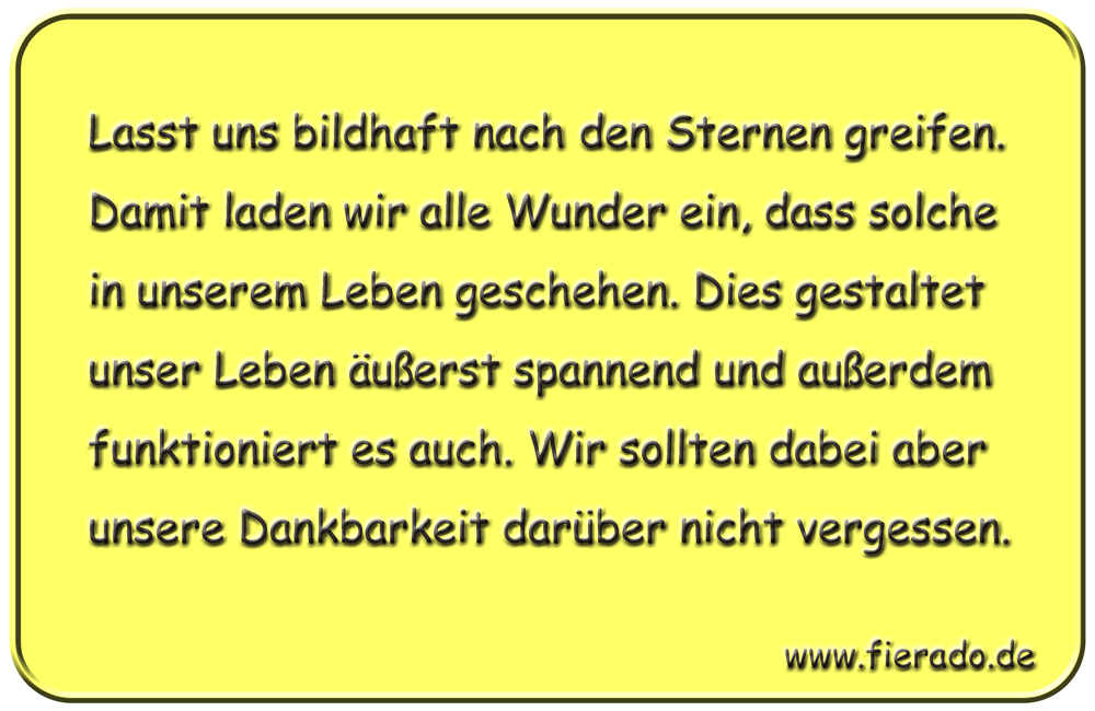 Blechschild 170: Lasst uns bildhaft nach den Sternen greifen. Damit laden wir alle
          Wunder ein, dass solche in unserem Leben geschehen. Dies gestaltet unser Leben äußerst
          spannend und außerdem funktioniert es auch. Wir sollten dabei aber unsere Dankbarkeit
          darüber nicht vergessen.