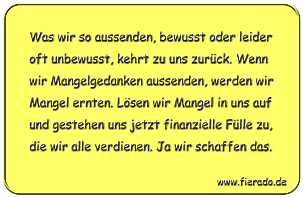 Blechschild 171: Was wir so aussenden, bewusst oder leider oft unbewusst, kehrt zu
          uns zurück. Wenn wir Mangelgedanken aussenden, werden wir Mangel ernten. Lösen wir Mangel
          in uns auf und gestehen uns jetzt finanzielle Fülle zu, die wir alle verdienen. Ja wir
          schaffen das.