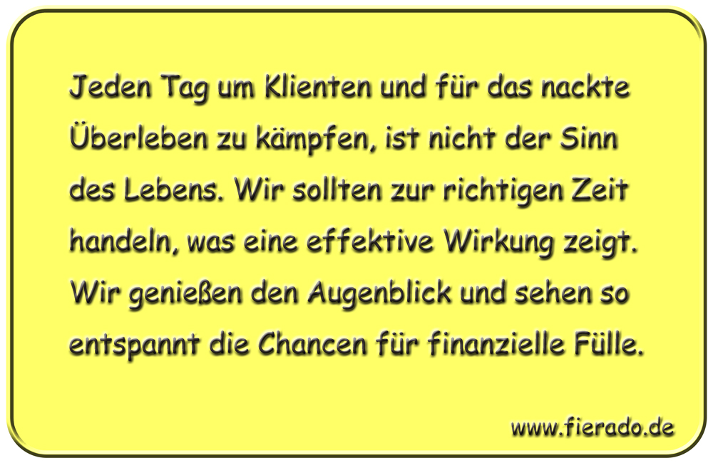 Blechschild 172: Jeden Tag um Klienten und für das nackte Überleben zu kämpfen, ist
          nicht der Sinn des Lebens. Wir sollten zur richtigen Zeit handeln, was eine effektive
          Wirkung zeigt. Wir genießen den Augenblick und sehen so entspannt die Chancen für
          finanzielle Fülle.