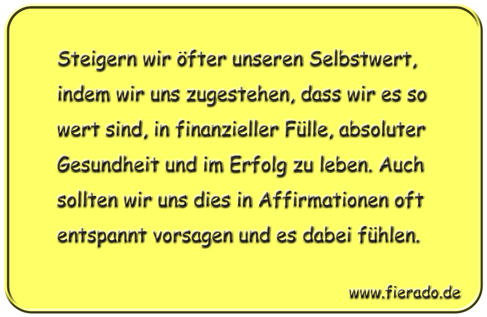 Blechschild 173: Steigern wir öfter unseren Selbstwert, indem wir uns zugestehen, dass
          wir es so wert sind, in finanzieller Fülle, absoluter Gesundheit und im Erfolg zu leben.
          Auch sollten wir uns dies in Affirmationen oft entspannt vorsagen und es dabei fühlen.