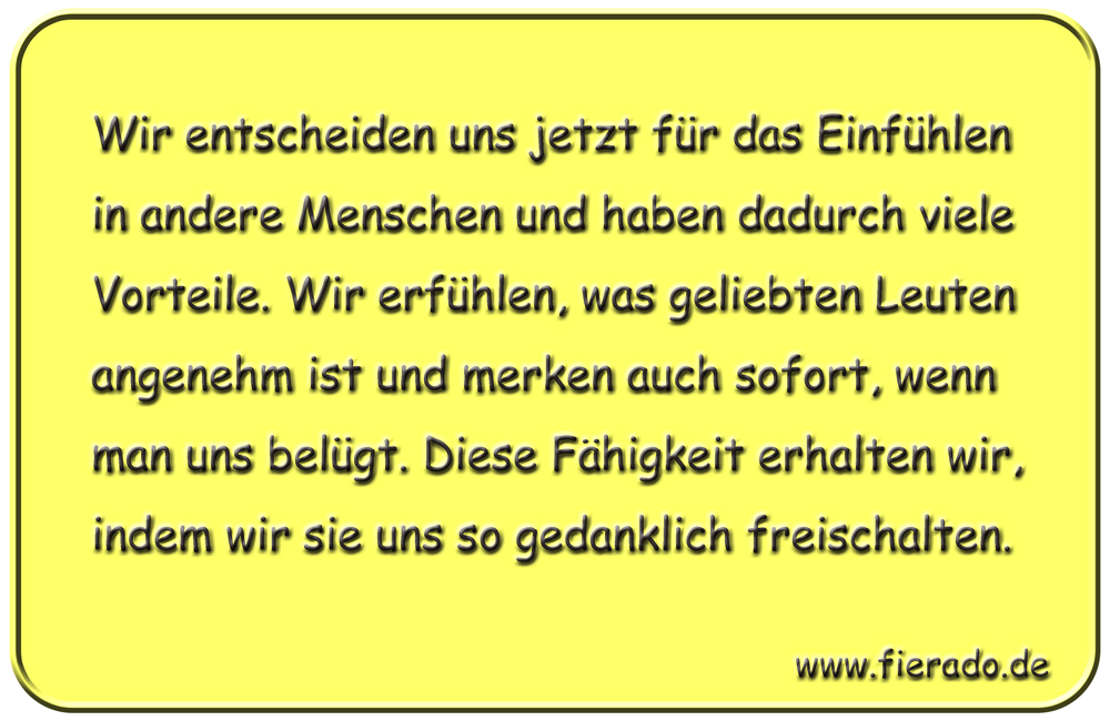 Blechschild 174: Wir entscheiden uns jetzt für das Einfühlen in andere Menschen und haben
          dadurch viele Vorteile. Wir erfühlen, was geliebten Leuten angenehm ist und merken auch sofort,
          wenn man uns belügt. Diese Fähigkeit erhalten wir, indem wir sie uns so gedanklich freischalten.