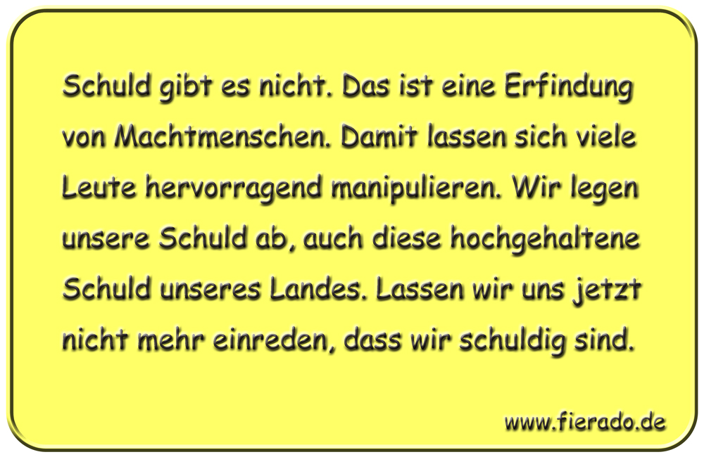 Blechschild 175: Schuld gibt es nicht. Das ist eine Erfindung von Machtmenschen. Damit lassen
          sich viele Leute hervorragend manipulieren. Wir legen unsere Schuld ab, auch diese hochgehaltene
          Schuld unseres Landes. Lassen wir uns jetzt nicht mehr einreden, dass wir schuldig sind.