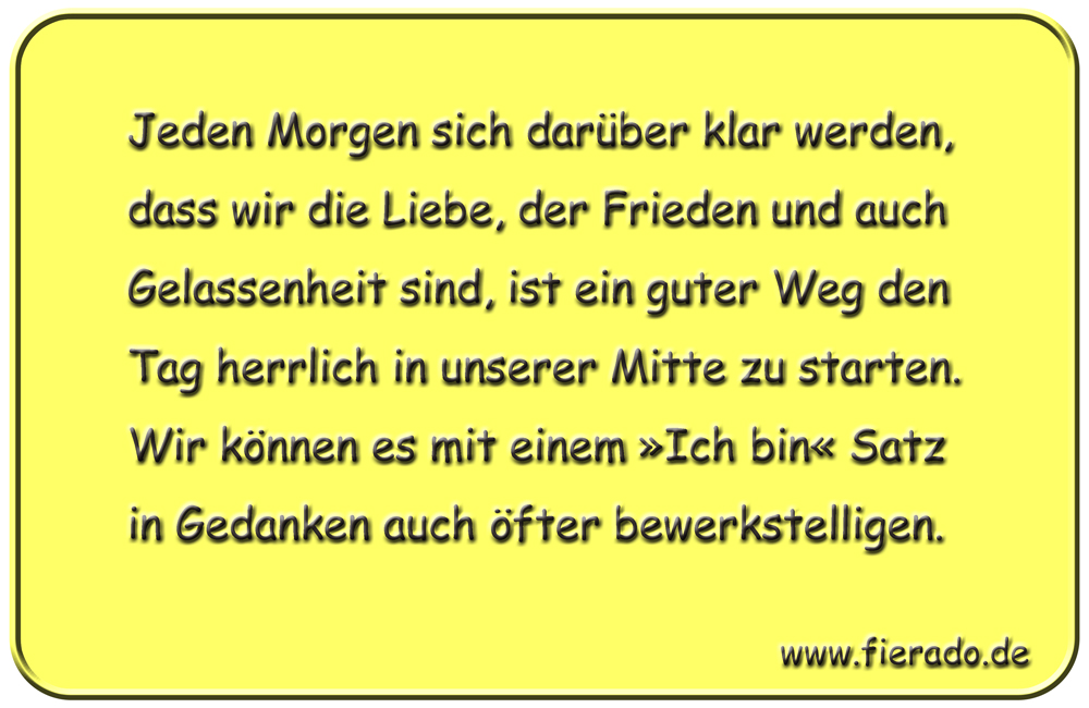 Blechschild 176: Jeden Morgen sich darüber klar werden, dass wir die Liebe, der Frieden und
          auch Gelassenheit sind, ist ein guter Weg den Tag herrlich in unserer Mitte zu starten. Wir können
          es mit einem »Ich bin« Satz in Gedanken auch öfter bewerkstelligen.
